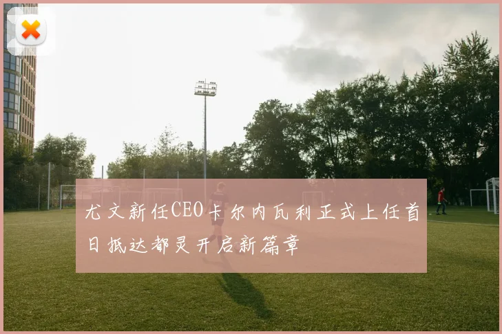 尤文新任CEO卡尔内瓦利正式上任首日抵达都灵开启新篇章