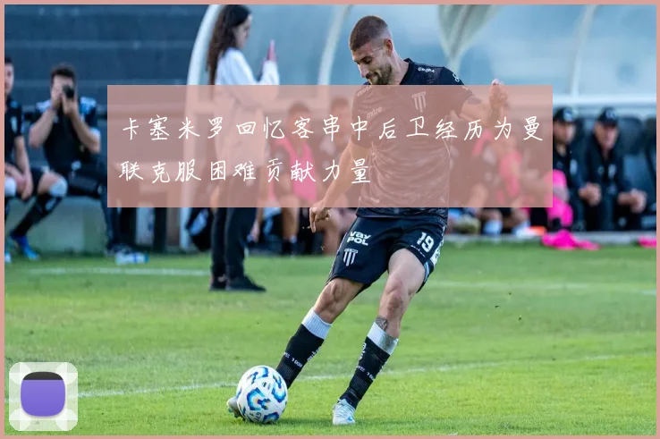 卡塞米罗回忆客串中后卫经历为曼联克服困难贡献力量
