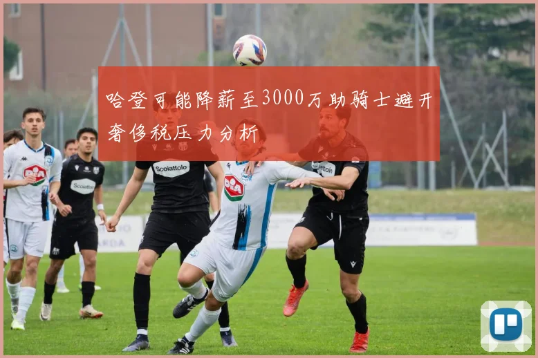 哈登可能降薪至3000万助骑士避开奢侈税压力分析